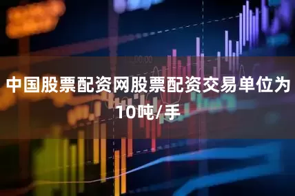 中国股票配资网股票配资交易单位为10吨/手