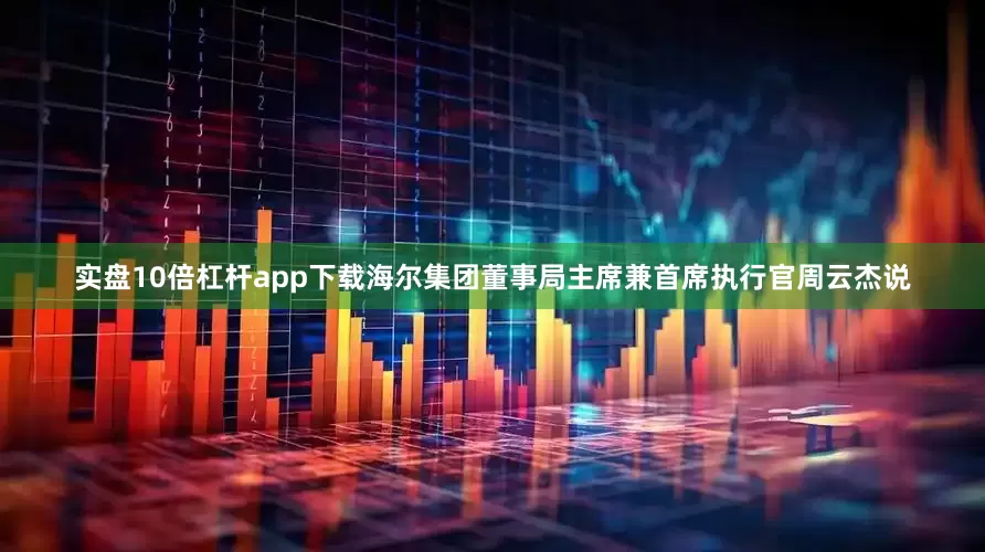 实盘10倍杠杆app下载海尔集团董事局主席兼首席执行官周云杰说