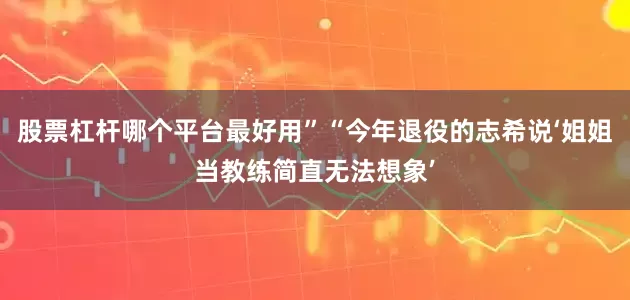 股票杠杆哪个平台最好用”“今年退役的志希说‘姐姐当教练简直无法想象’