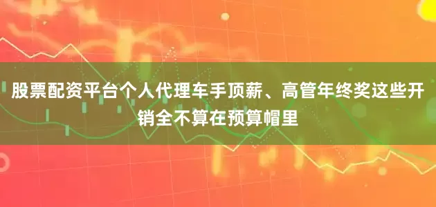 股票配资平台个人代理车手顶薪、高管年终奖这些开销全不算在预算帽里