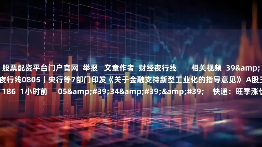 股票配资平台门户官网  举报   文章作者  财经夜行线       相关视频  39&#39;57&#39;&#39;    财经夜行线0805丨央行等7部门印发《关于金融支持新型工业化的指导意见》 A股三大指数高开高走    186  1小时前     05&#39;34&#39;&#39;    快递：旺季涨价有望提前启动 | 微研报    9